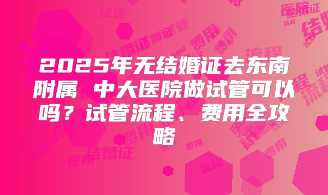 2025年无结婚证去东南附属 中大医院做试管可以吗？试管流程、费用全攻略