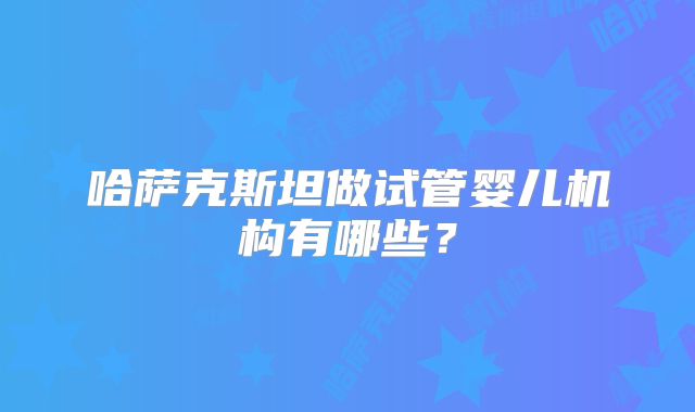 哈萨克斯坦做试管婴儿机构有哪些？