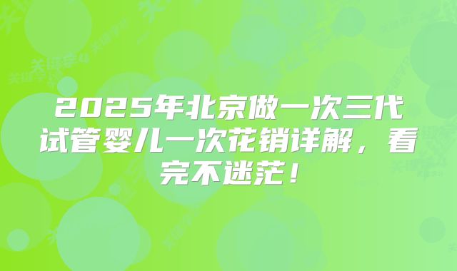 2025年北京做一次三代试管婴儿一次花销详解，看完不迷茫！