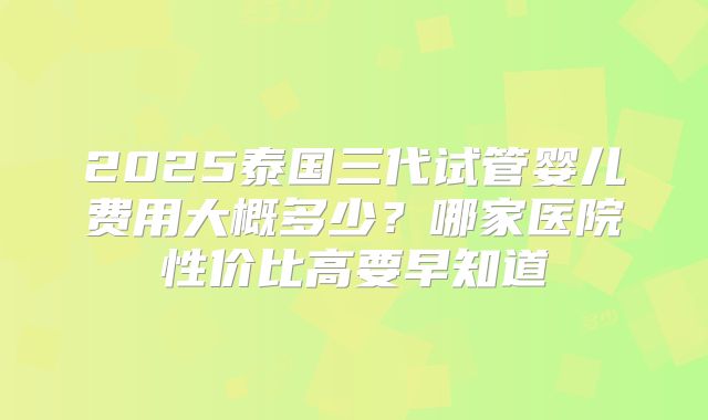 2025泰国三代试管婴儿费用大概多少？哪家医院性价比高要早知道