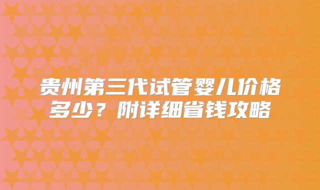 贵州第三代试管婴儿价格多少？附详细省钱攻略