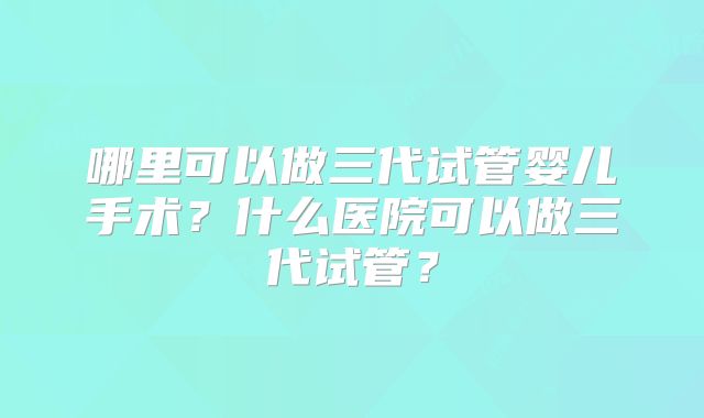哪里可以做三代试管婴儿手术?什么医院可以做三代试管?