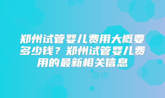 郑州试管婴儿费用大概要多少钱？郑州试管婴儿费用的最新相关信息