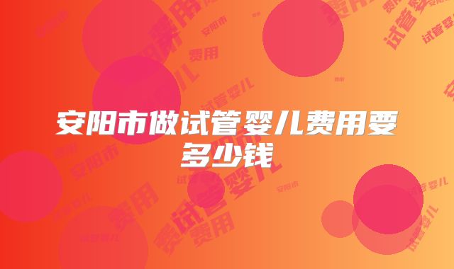 安阳市做试管婴儿费用要多少钱