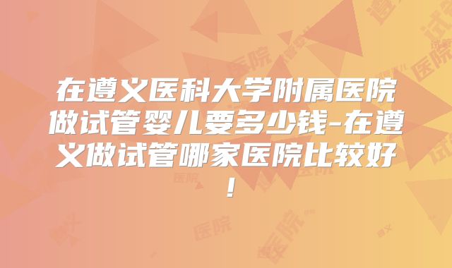 在遵义医科大学附属医院做试管婴儿要多少钱-在遵义做试管哪家医院比较好!