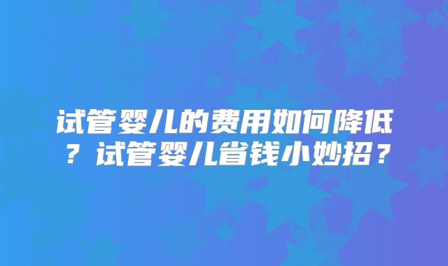 试管婴儿的费用如何降低?试管婴儿省钱小妙招?