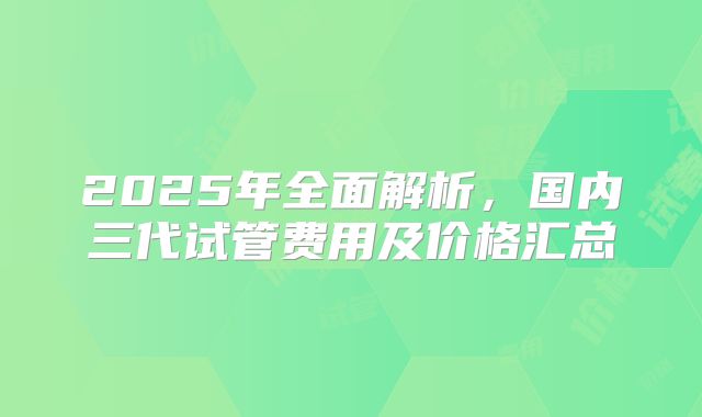 2025年全面解析，国内三代试管费用及价格汇总