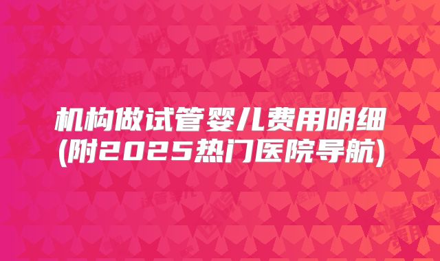 机构做试管婴儿费用明细(附2025热门医院导航)