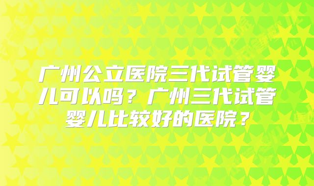 广州公立医院三代试管婴儿可以吗？广州三代试管婴儿比较好的医院？