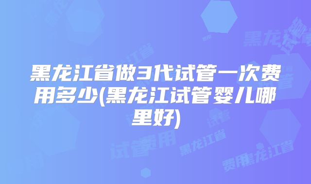 黑龙江省做3代试管一次费用多少(黑龙江试管婴儿哪里好)