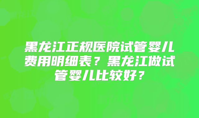 黑龙江正规医院试管婴儿费用明细表?黑龙江做试管婴儿比较好?