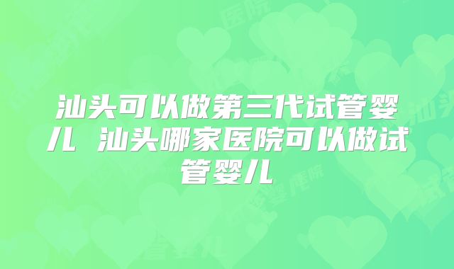 汕头可以做第三代试管婴儿 汕头哪家医院可以做试管婴儿