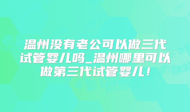 温州没有老公可以做三代试管婴儿吗_温州哪里可以做第三代试管婴儿！