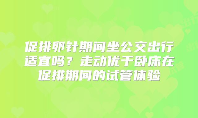 促排卵针期间坐公交出行适宜吗？走动优于卧床在促排期间的试管体验