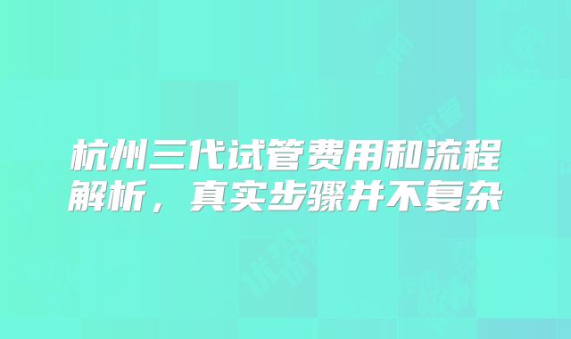 杭州三代试管费用和流程解析，真实步骤并不复杂