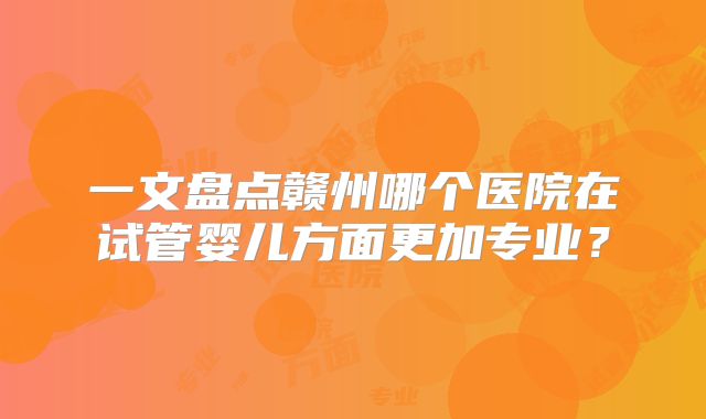 一文盘点赣州哪个医院在试管婴儿方面更加专业?