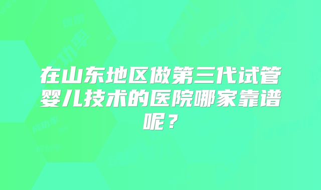 在山东地区做第三代试管婴儿技术的医院哪家靠谱呢？