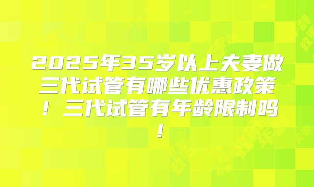 2025年35岁以上夫妻做三代试管有哪些优惠政策!三代试管有年龄限制吗!