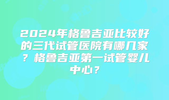 2024年格鲁吉亚比较好的三代试管医院有哪几家？格鲁吉亚第一试管婴儿中心？