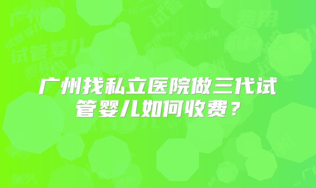 广州找私立医院做三代试管婴儿如何收费？