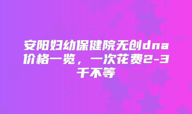 安阳妇幼保健院无创dna价格一览，一次花费2-3千不等