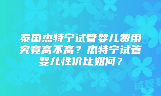 泰国杰特宁试管婴儿费用究竟高不高?杰特宁试管婴儿性价比如何?