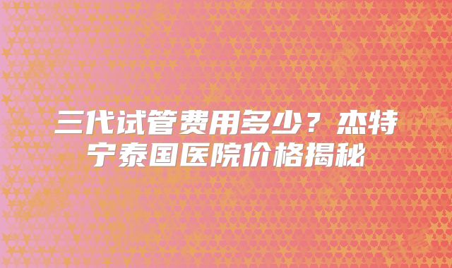 三代试管费用多少？杰特宁泰国医院价格揭秘