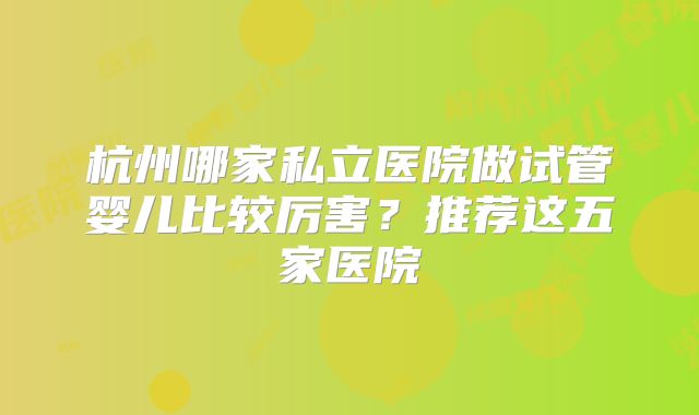 杭州哪家私立医院做试管婴儿比较厉害？推荐这五家医院