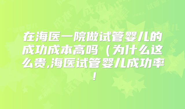 在海医一院做试管婴儿的成功成本高吗(为什么这么贵,海医试管婴儿成功率!