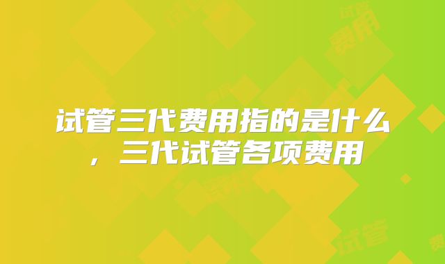 试管三代费用指的是什么,三代试管各项费用