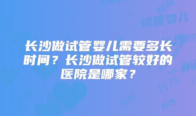 长沙做试管婴儿需要多长时间？长沙做试管较好的医院是哪家？