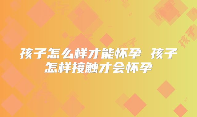 孩子怎么样才能怀孕 孩子怎样接触才会怀孕