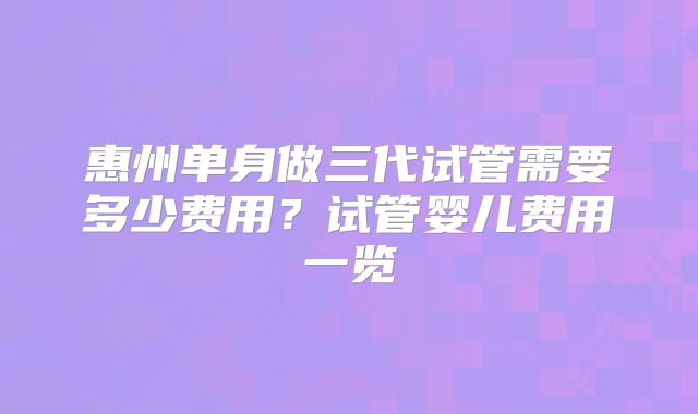 惠州单身做三代试管需要多少费用?试管婴儿费用一览
