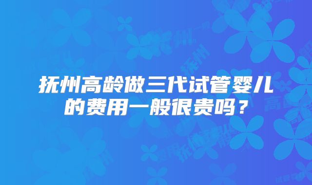 抚州高龄做三代试管婴儿的费用一般很贵吗？