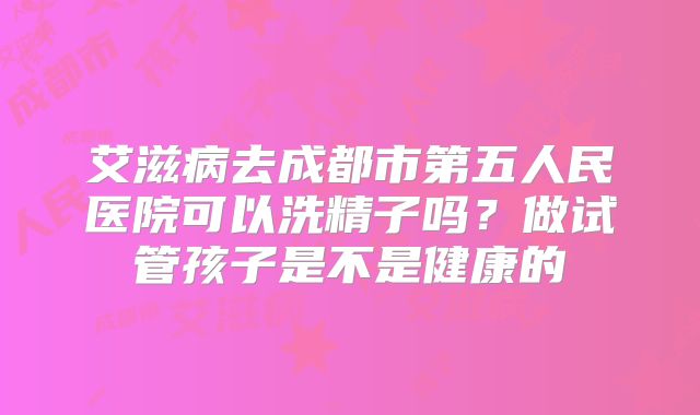 艾滋病去成都市第五人民医院可以洗精子吗？做试管孩子是不是健康的