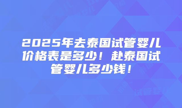 2025年去泰国试管婴儿价格表是多少！赴泰国试管婴儿多少钱！