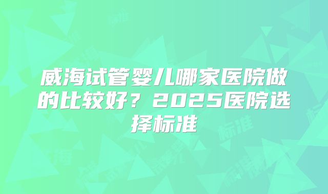 威海试管婴儿哪家医院做的比较好？2025医院选择标准