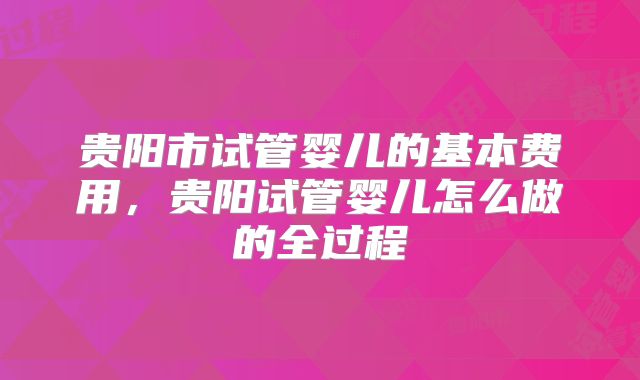 贵阳市试管婴儿的基本费用，贵阳试管婴儿怎么做的全过程