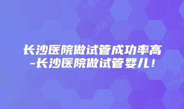 长沙医院做试管成功率高-长沙医院做试管婴儿!