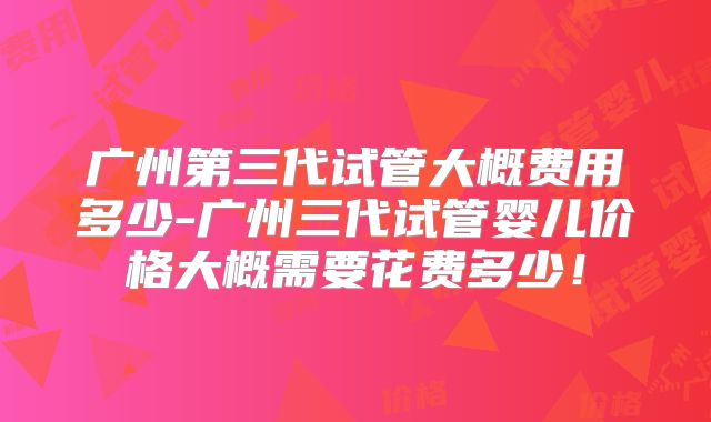 广州第三代试管大概费用多少-广州三代试管婴儿价格大概需要花费多少！