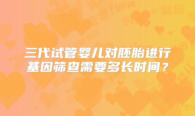 三代试管婴儿对胚胎进行基因筛查需要多长时间？