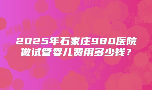 2025年石家庄980医院做试管婴儿费用多少钱?
