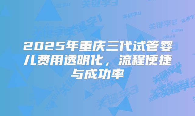 2025年重庆三代试管婴儿费用透明化，流程便捷与成功率