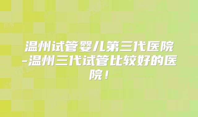 温州试管婴儿第三代医院-温州三代试管比较好的医院!