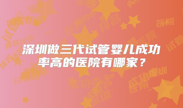 深圳做三代试管婴儿成功率高的医院有哪家？