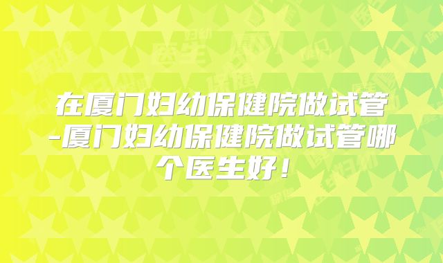 在厦门妇幼保健院做试管-厦门妇幼保健院做试管哪个医生好!