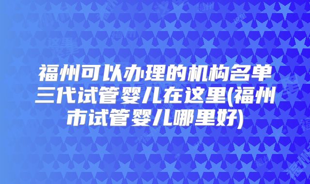 福州可以办理的机构名单三代试管婴儿在这里(福州市试管婴儿哪里好)