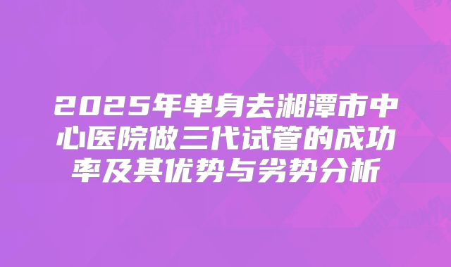 2025年单身去湘潭市中心医院做三代试管的成功率及其优势与劣势分析