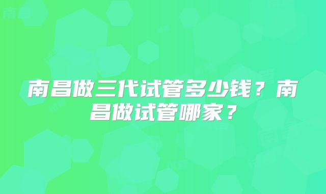 南昌做三代试管多少钱？南昌做试管哪家？