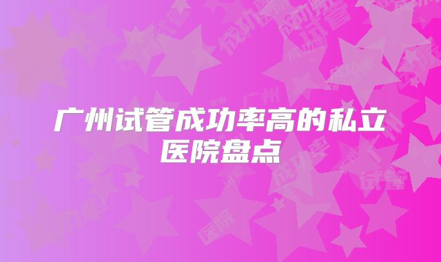 广州试管成功率高的私立医院盘点